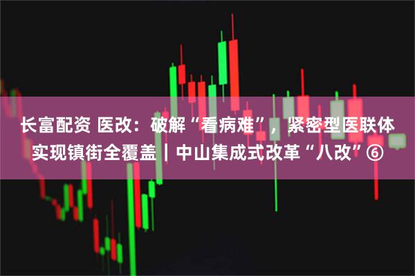 长富配资 医改：破解“看病难”，紧密型医联体实现镇街全覆盖｜中山集成式改革“八改”⑥