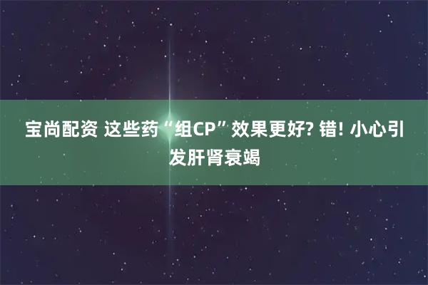 宝尚配资 这些药“组CP”效果更好? 错! 小心引发肝肾衰竭