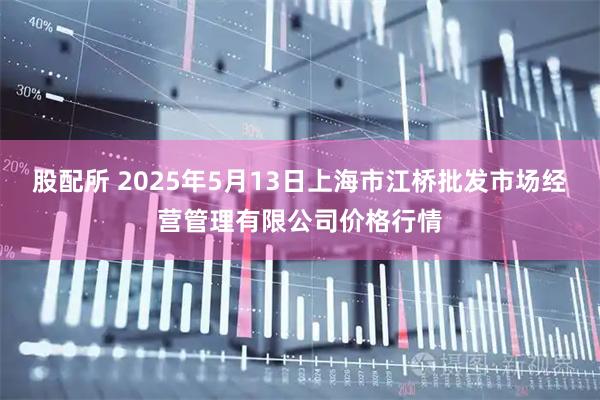 股配所 2025年5月13日上海市江桥批发市场经营管理有限公司价格行情