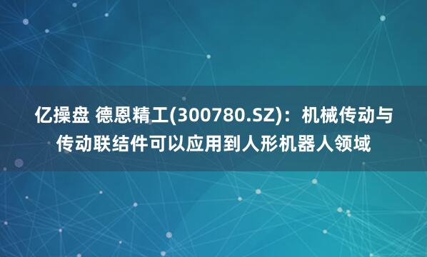 亿操盘 德恩精工(300780.SZ)：机械传动与传动联结件可以应用到人形机器人领域