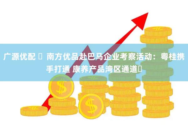 广源优配 ​南方优品赴巴马企业考察活动：粤桂携手打通 康养产品湾区通道​