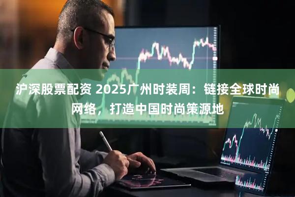 沪深股票配资 2025广州时装周：链接全球时尚网络，打造中国时尚策源地