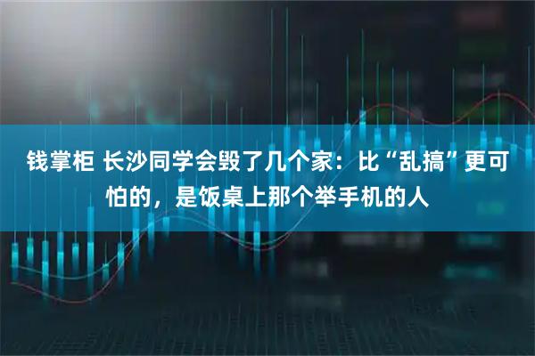 钱掌柜 长沙同学会毁了几个家：比“乱搞”更可怕的，是饭桌上那个举手机的人