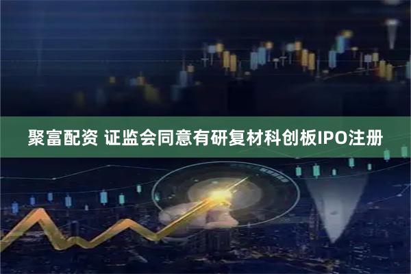 聚富配资 证监会同意有研复材科创板IPO注册