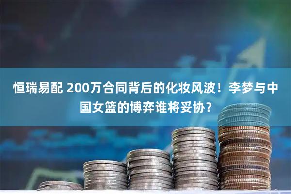 恒瑞易配 200万合同背后的化妆风波！李梦与中国女篮的博弈谁将妥协？