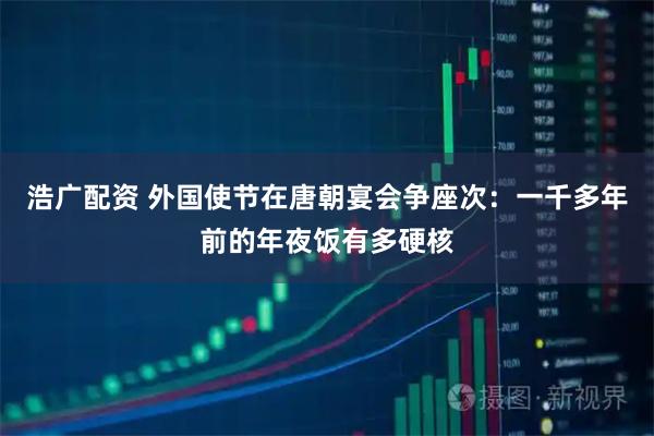 浩广配资 外国使节在唐朝宴会争座次：一千多年前的年夜饭有多硬核