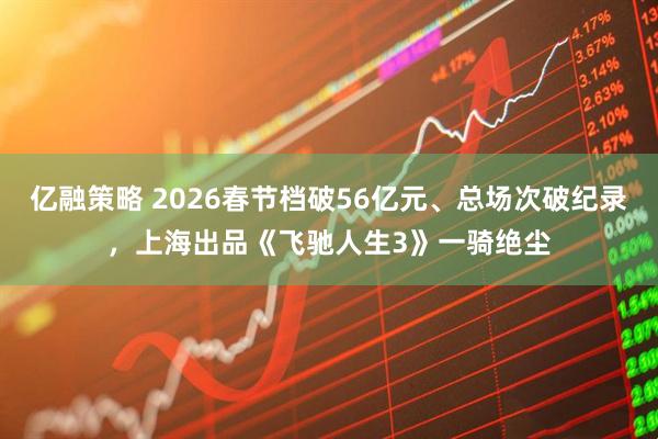 亿融策略 2026春节档破56亿元、总场次破纪录，上海出品《飞驰人生3》一骑绝尘