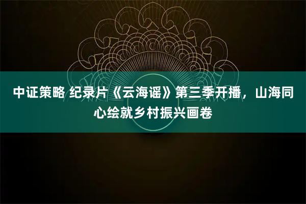 中证策略 纪录片《云海谣》第三季开播，山海同心绘就乡村振兴画卷
