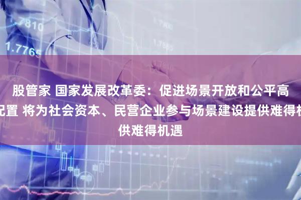 股管家 国家发展改革委：促进场景开放和公平高效配置 将为社会资本、民营企业参与场景建设提供难得机遇