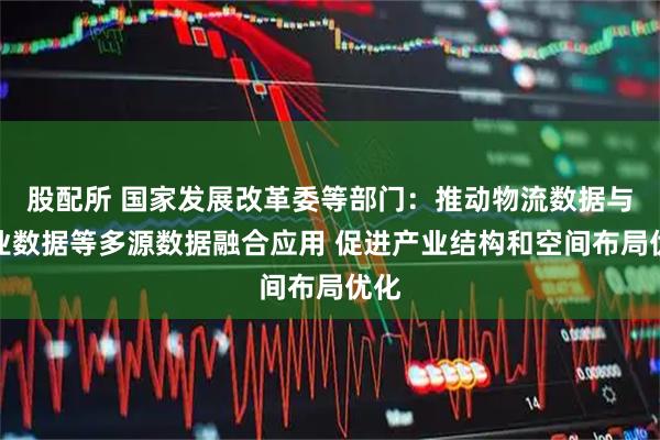 股配所 国家发展改革委等部门：推动物流数据与产业数据等多源数据融合应用 促进产业结构和空间布局优化