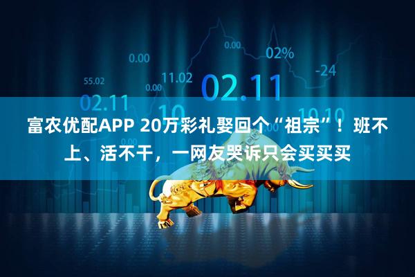 富农优配APP 20万彩礼娶回个“祖宗”！班不上、活不干，一网友哭诉只会买买买