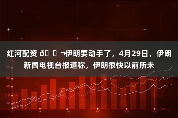 红河配资 🌬伊朗要动手了，4月29日，伊朗新闻电视台报道称，伊朗很快以前所未