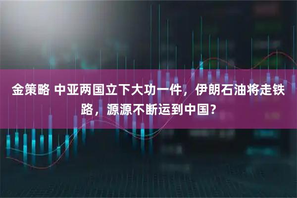 金策略 中亚两国立下大功一件，伊朗石油将走铁路，源源不断运到中国？