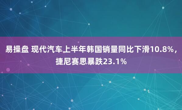 易操盘 现代汽车上半年韩国销量同比下滑10.8%，捷尼赛思暴跌23.1%